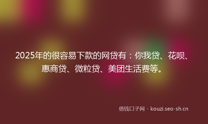 2025年的很容易下款的网贷有：你我贷、花呗、惠商贷、微粒贷、美团生活费等。