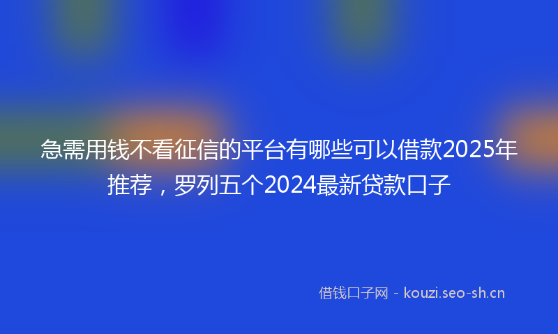 急需用钱不看征信的平台有哪些可以借款2025年推荐，罗列五个2024最新贷款口子