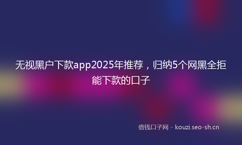 无视黑户下款app2025年推荐，归纳5个网黑全拒能下款的口子