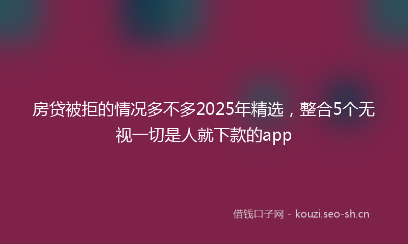 房贷被拒的情况多不多2025年精选，整合5个无视一切是人就下款的app