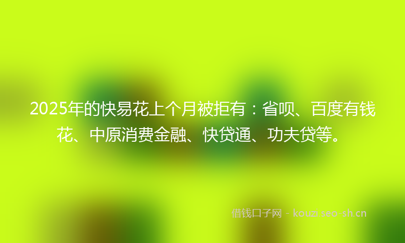 2025年的快易花上个月被拒有:省呗、百度有钱花、中原消费金融、快贷通、功夫贷等。