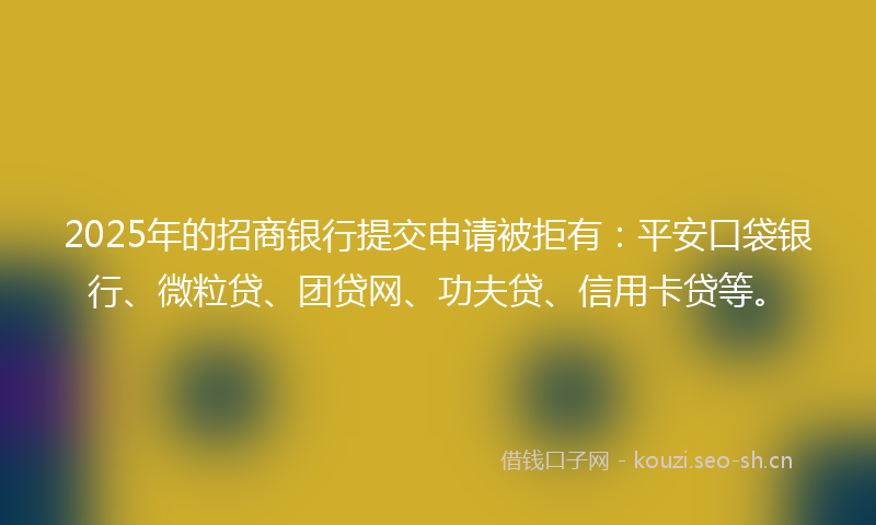 2025年的招商银行提交申请被拒有：平安口袋银行、微粒贷、团贷网、功夫贷、信用卡贷等。