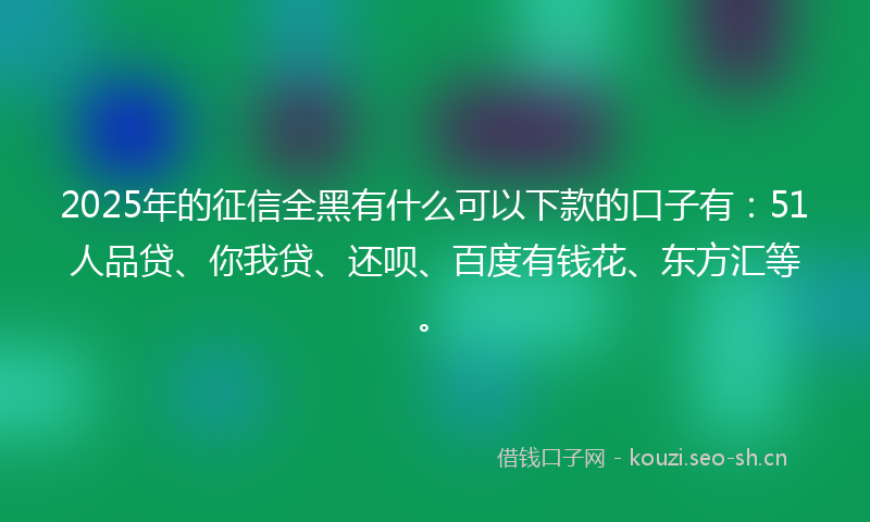 2025年的征信全黑有什么可以下款的口子有：51人品贷、你我贷、还呗、百度有钱花、东方汇等。
