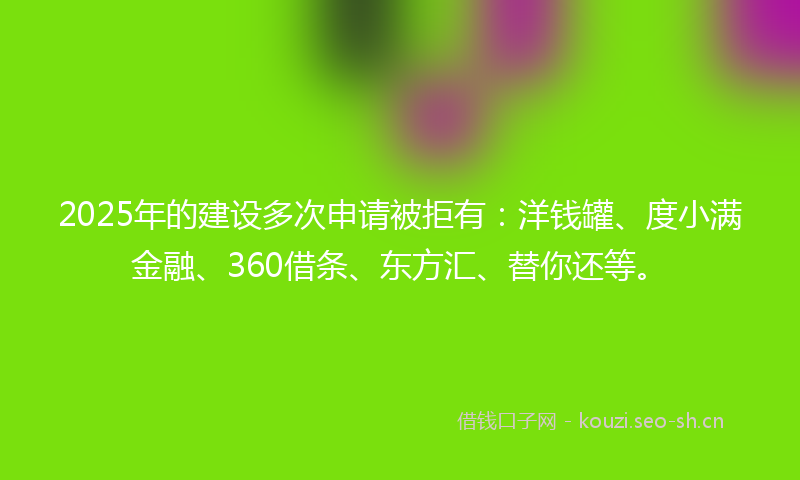 2025年的建设多次申请被拒有：洋钱罐、度小满金融、360借条、东方汇、替你还等。