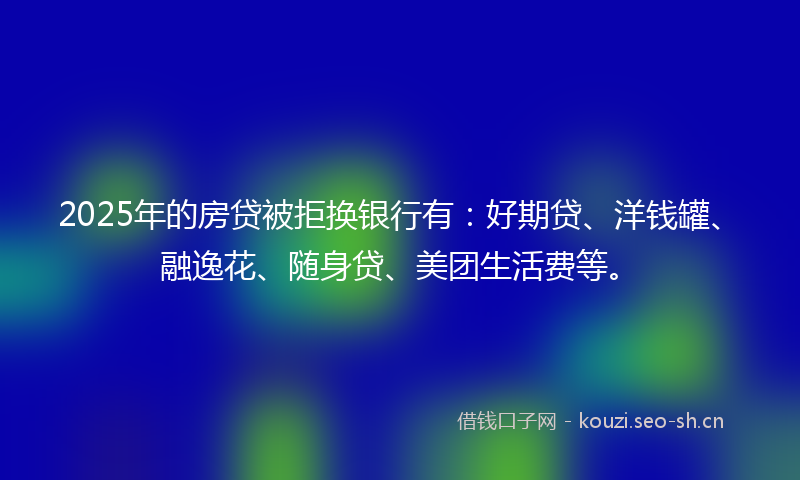 2025年的房贷被拒换银行有：好期贷、洋钱罐、融逸花、随身贷、美团生活费等。