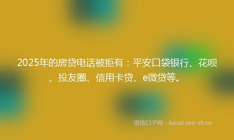 2025年的房贷电话被拒有：平安口袋银行、花呗、投友圈、信用卡贷、e微贷等。