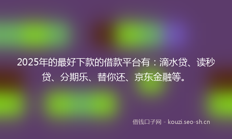 2025年的最好下款的借款平台有：滴水贷、读秒贷、分期乐、替你还、京东金融等。