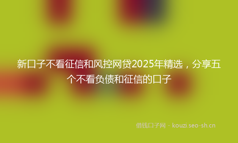 新口子不看征信和风控网贷2025年精选，分享五个不看负债和征信的口子