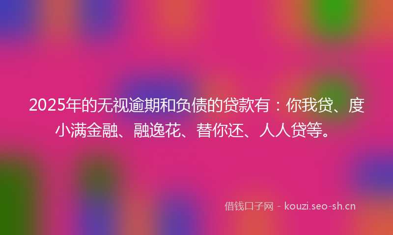 2025年的无视逾期和负债的贷款有：你我贷、度小满金融、融逸花、替你还、人人贷等。