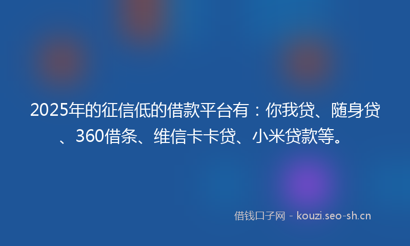 2025年的征信低的借款平台有：你我贷、随身贷、360借条、维信卡卡贷、小米贷款等。