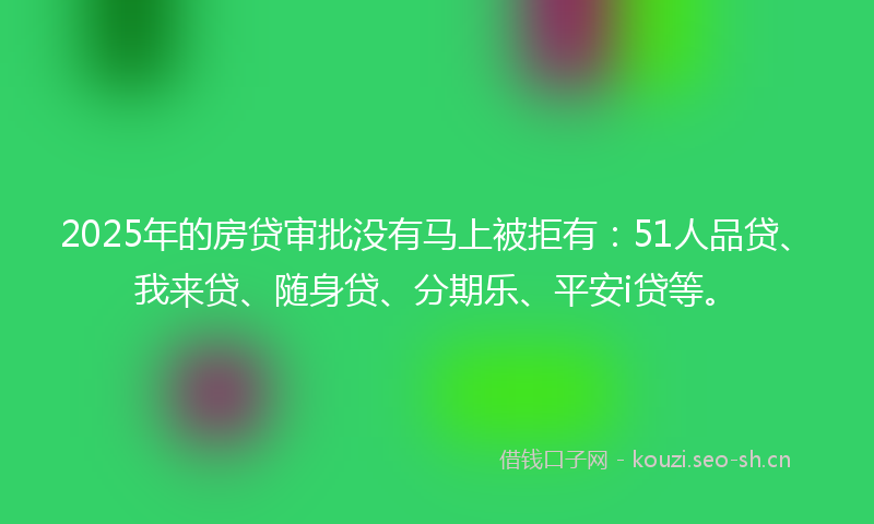 2025年的房贷审批没有马上被拒有：51人品贷、我来贷、随身贷、分期乐、平安i贷等。