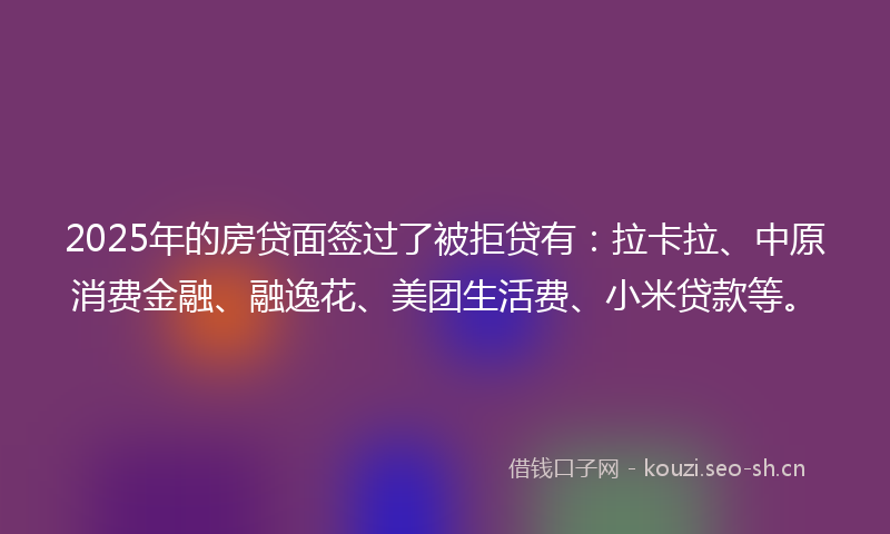 2025年的房贷面签过了被拒贷有：拉卡拉、中原消费金融、融逸花、美团生活费、小米贷款等。