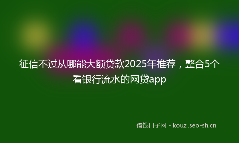 征信不过从哪能大额贷款2025年推荐，整合5个看银行流水的网贷app