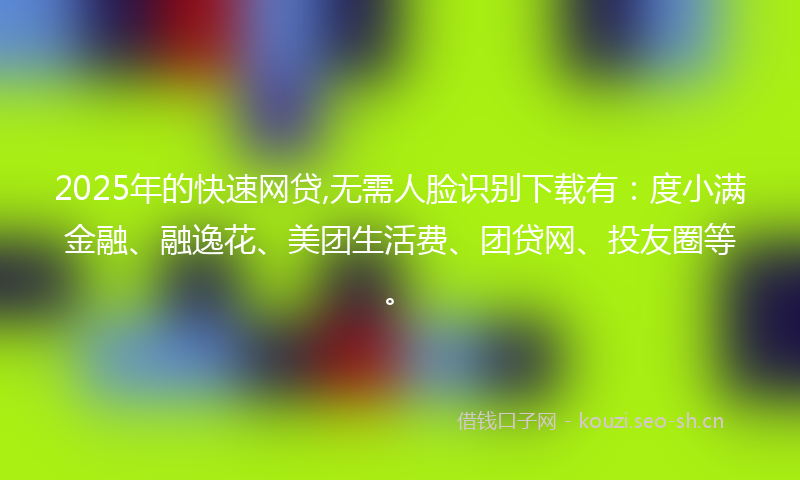 2025年的快速网贷,无需人脸识别下载有：度小满金融、融逸花、美团生活费、团贷网、投友圈等。