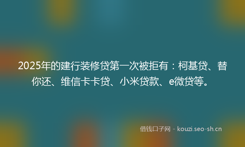 2025年的建行装修贷第一次被拒有：柯基贷、替你还、维信卡卡贷、小米贷款、e微贷等。