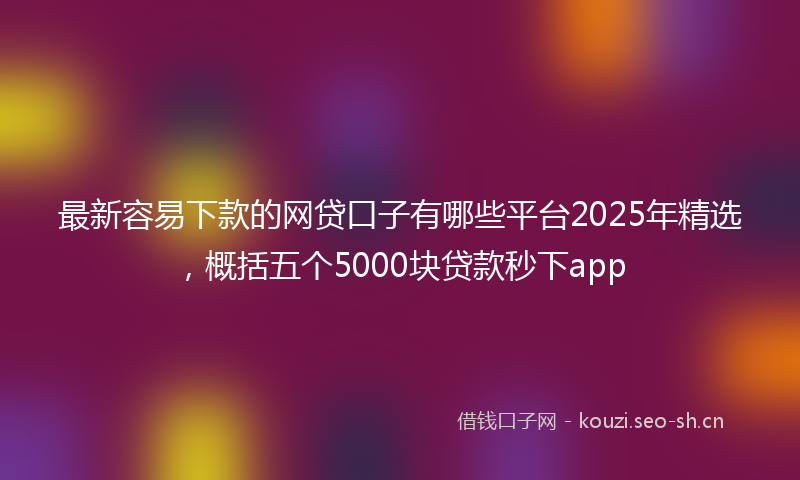 最新容易下款的网贷口子有哪些平台2025年精选，概括五个5000块贷款秒下app