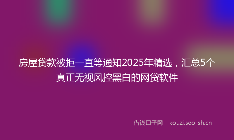 房屋贷款被拒一直等通知2025年精选,汇总5个真正无视风控黑白的网贷软件
