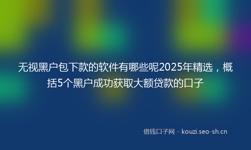 无视黑户包下款的软件有哪些呢2025年精选，概括5个黑户成功获取大额贷款的口子