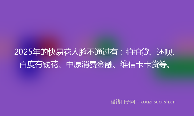 2025年的快易花人脸不通过有：拍拍贷、还呗、百度有钱花、中原消费金融、维信卡卡贷等。