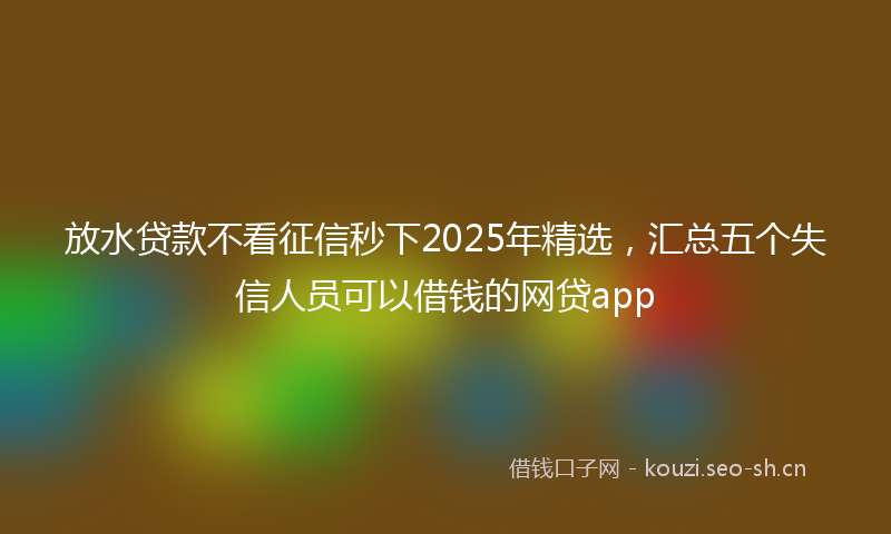 放水贷款不看征信秒下2025年精选，汇总五个失信人员可以借钱的网贷app