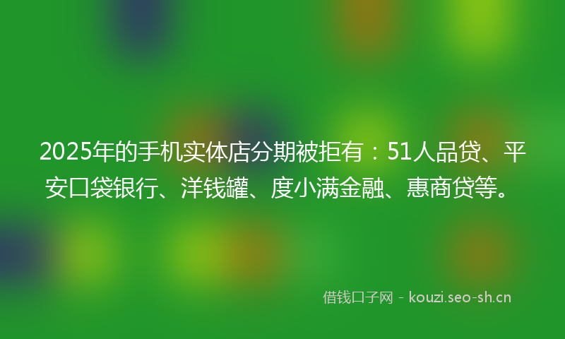 2025年的手机实体店分期被拒有：51人品贷、平安口袋银行、洋钱罐、度小满金融、惠商贷等。
