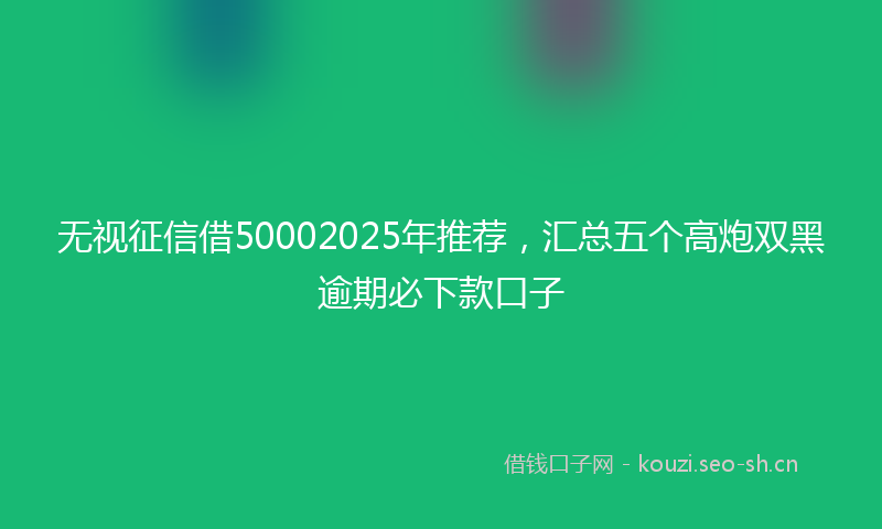 无视征信借50002025年推荐，汇总五个高炮双黑逾期必下款口子