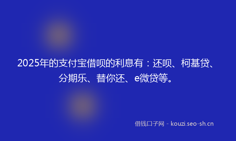2025年的支付宝借呗的利息有：还呗、柯基贷、分期乐、替你还、e微贷等。