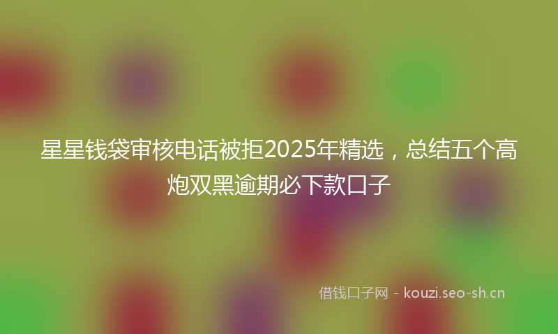 星星钱袋审核电话被拒2025年精选，总结五个高炮双黑逾期必下款口子