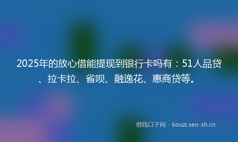2025年的放心借能提现到银行卡吗有：51人品贷、拉卡拉、省呗、融逸花、惠商贷等。