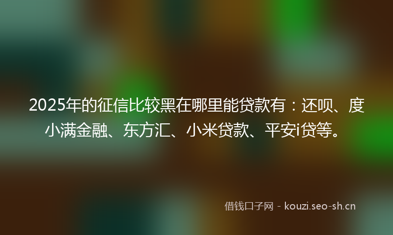 2025年的征信比较黑在哪里能贷款有：还呗、度小满金融、东方汇、小米贷款、平安i贷等。