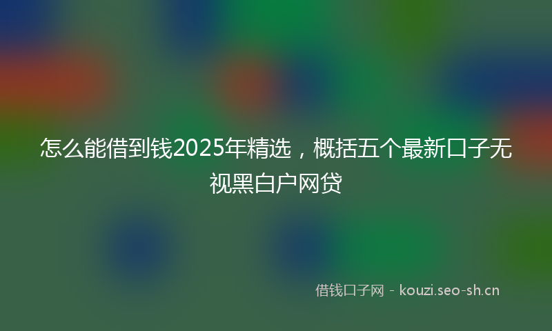 怎么能借到钱2025年精选,概括五个最新口子无视黑白户网贷