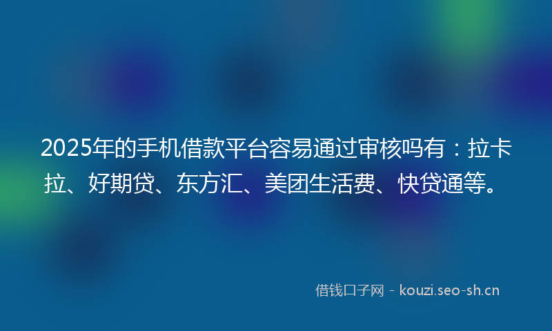 2025年的手机借款平台容易通过审核吗有：拉卡拉、好期贷、东方汇、美团生活费、快贷通等。