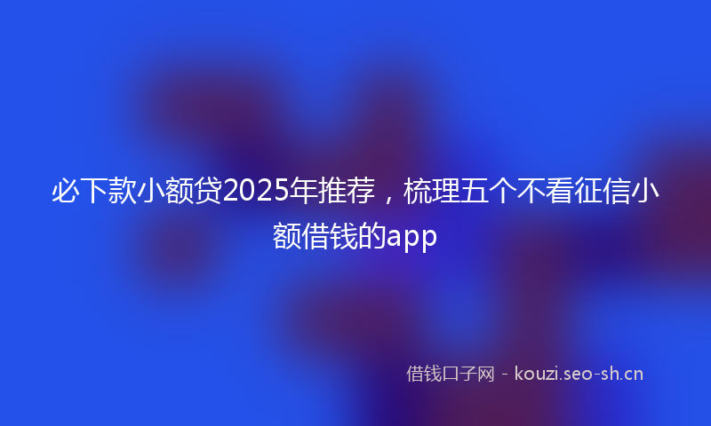 必下款小额贷2025年推荐，梳理五个不看征信小额借钱的app