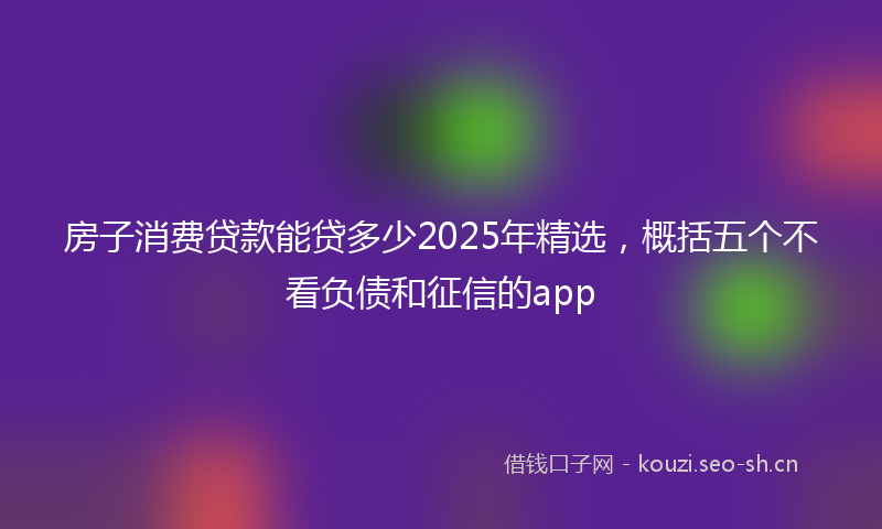 房子消费贷款能贷多少2025年精选，概括五个不看负债和征信的app