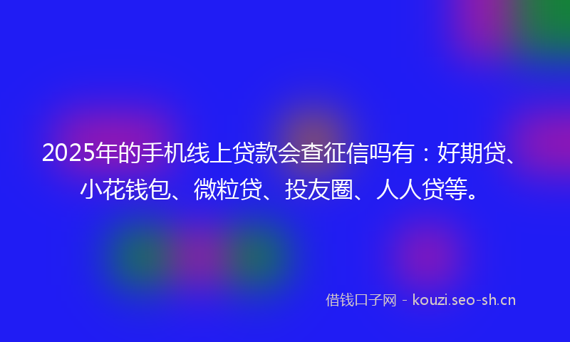 2025年的手机线上贷款会查征信吗有:好期贷、小花钱包、微粒贷、投友圈、人人贷等。