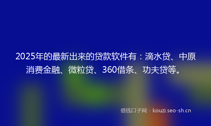 2025年的最新出来的贷款软件有：滴水贷、中原消费金融、微粒贷、360借条、功夫贷等。