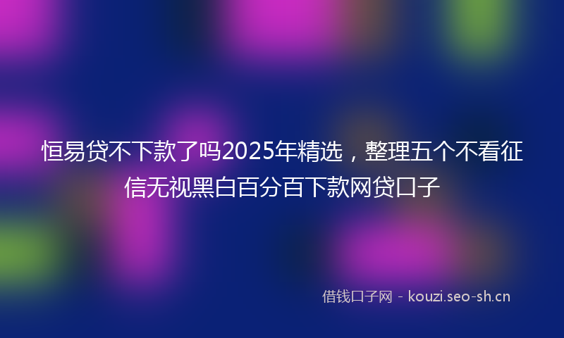 恒易贷不下款了吗2025年精选，整理五个不看征信无视黑白百分百下款网贷口子