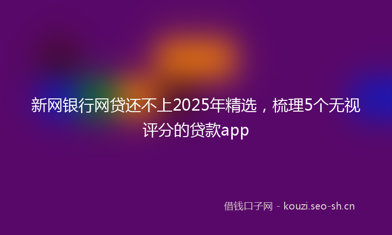新网银行网贷还不上2025年精选，梳理5个无视评分的贷款app