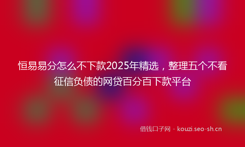 恒易易分怎么不下款2025年精选，整理五个不看征信负债的网贷百分百下款平台