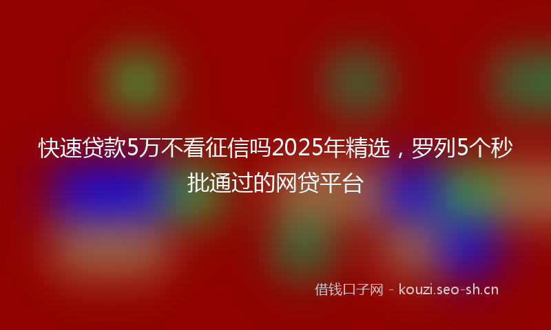 快速贷款5万不看征信吗2025年精选，罗列5个秒批通过的网贷平台