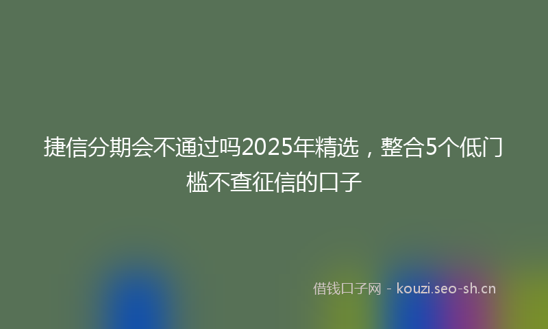 捷信分期会不通过吗2025年精选，整合5个低门槛不查征信的口子