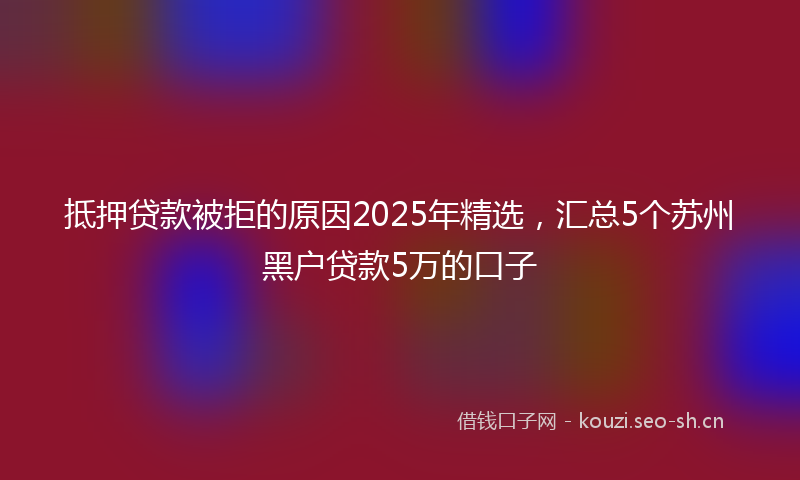 抵押贷款被拒的原因2025年精选，汇总5个苏州黑户贷款5万的口子