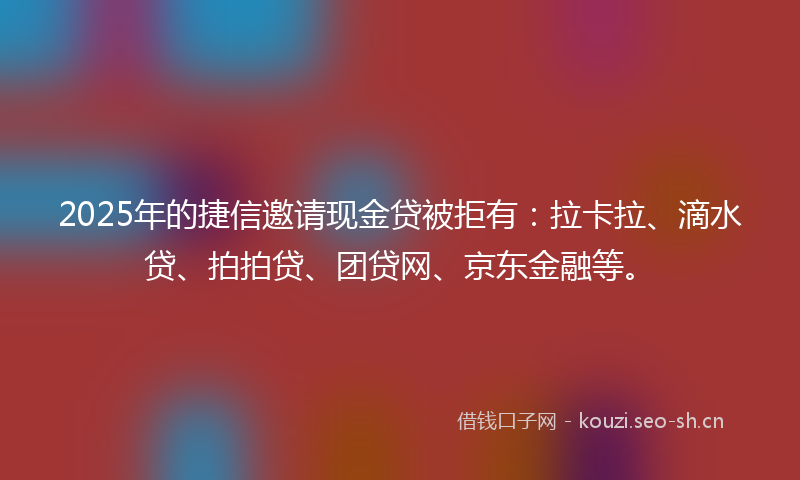 2025年的捷信邀请现金贷被拒有：拉卡拉、滴水贷、拍拍贷、团贷网、京东金融等。