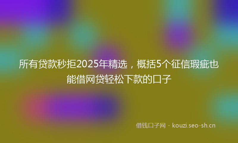 所有贷款秒拒2025年精选，概括5个征信瑕疵也能借网贷轻松下款的口子