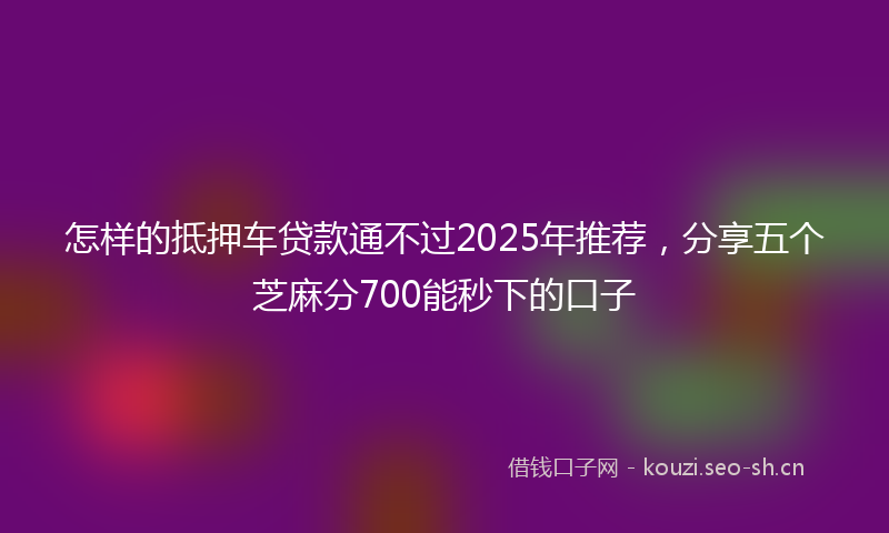 怎样的抵押车贷款通不过2025年推荐，分享五个芝麻分700能秒下的口子