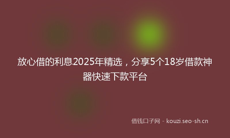 放心借的利息2025年精选，分享5个18岁借款神器快速下款平台