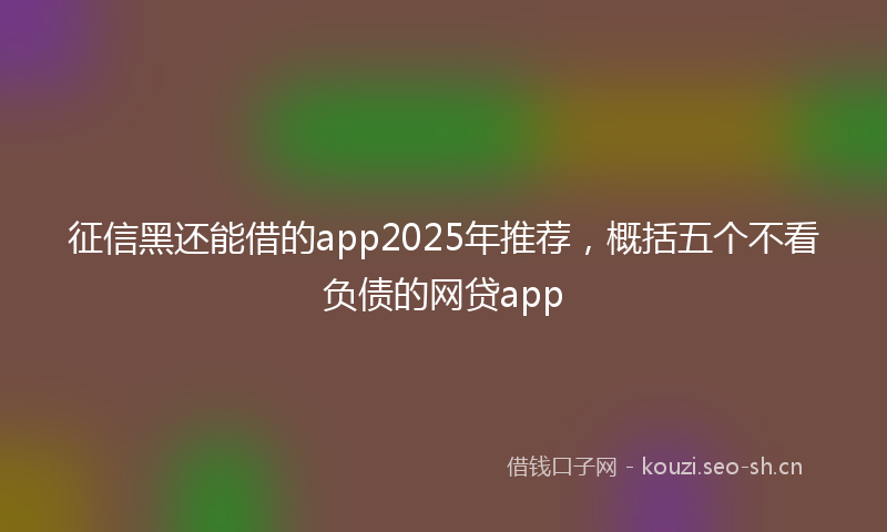 征信黑还能借的app2025年推荐，概括五个不看负债的网贷app