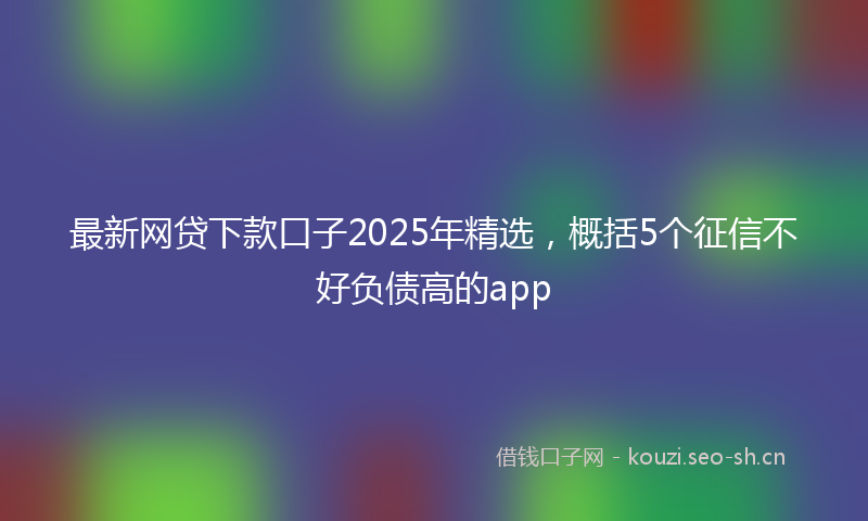 最新网贷下款口子2025年精选，概括5个征信不好负债高的app