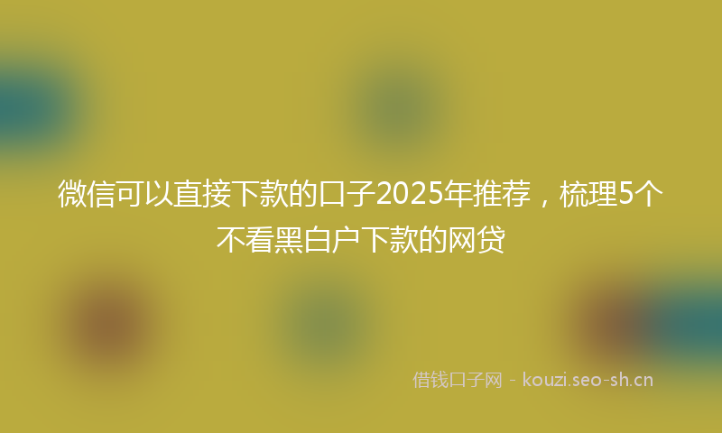 微信可以直接下款的口子2025年推荐，梳理5个不看黑白户下款的网贷