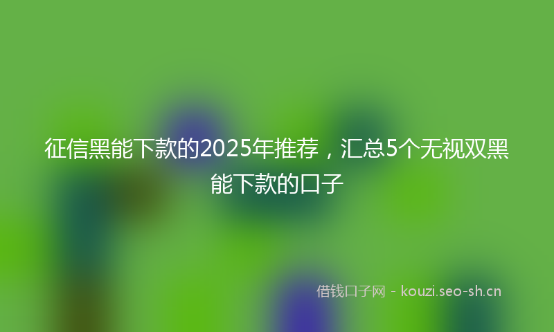 征信黑能下款的2025年推荐，汇总5个无视双黑能下款的口子